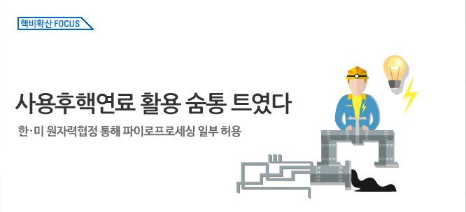 핵비확산 Focus_사용후핵연료 활용 숨통 트였다새 한·미 원자력협정 통해 파이로프로세싱 일부 허용